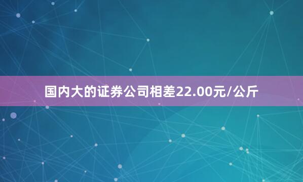 国内大的证券公司相差22.00元/公斤