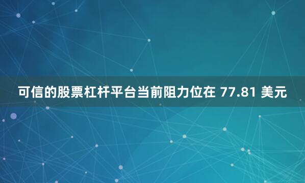 可信的股票杠杆平台当前阻力位在 77.81 美元