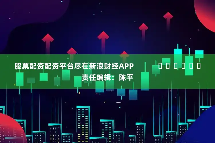 股票配资配资平台尽在新浪财经APP            						责任编辑：陈平