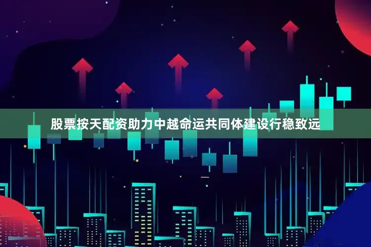 股票按天配资助力中越命运共同体建设行稳致远