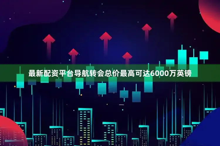 最新配资平台导航转会总价最高可达6000万英镑