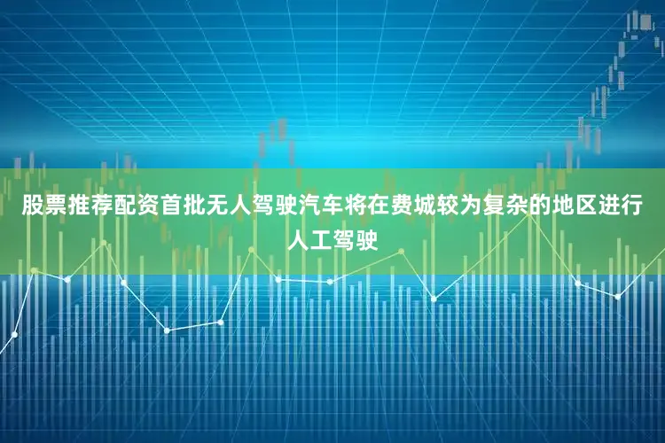 股票推荐配资首批无人驾驶汽车将在费城较为复杂的地区进行人工驾驶
