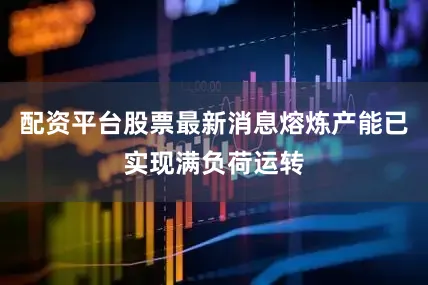 配资平台股票最新消息熔炼产能已实现满负荷运转