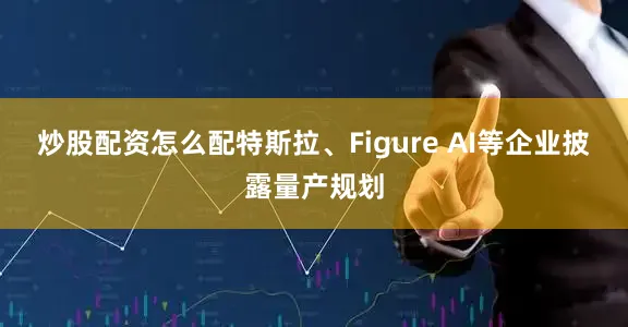 炒股配资怎么配特斯拉、Figure AI等企业披露量产规划