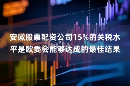 安徽股票配资公司15%的关税水平是欧委会能够达成的最佳结果
