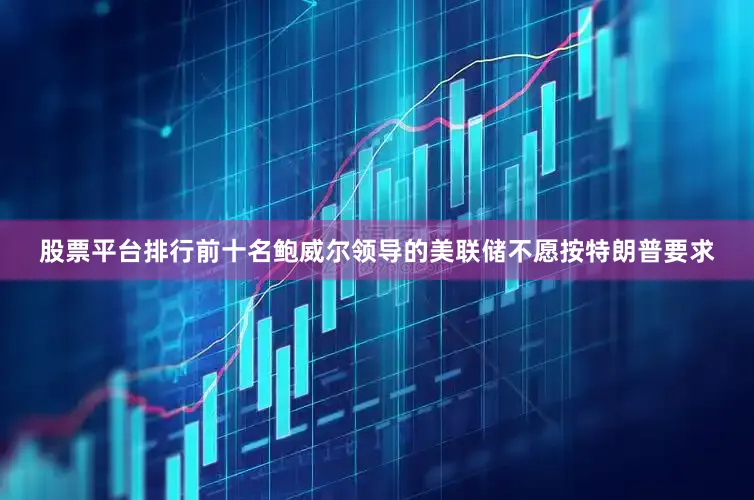 股票平台排行前十名鲍威尔领导的美联储不愿按特朗普要求