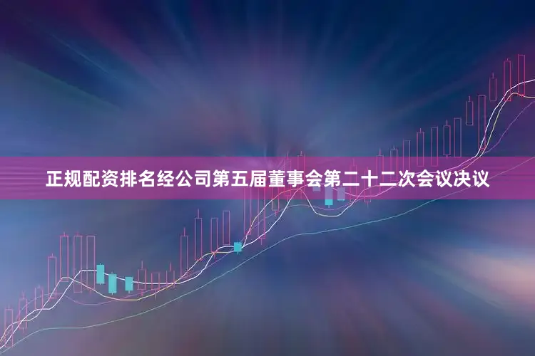 正规配资排名经公司第五届董事会第二十二次会议决议
