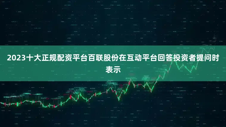 2023十大正规配资平台百联股份在互动平台回答投资者提问时表示