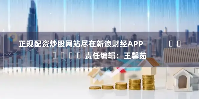 正规配资炒股网站尽在新浪财经APP            						责任编辑：王馨茹